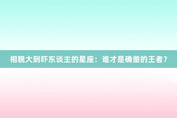 相貌大到吓东谈主的星座：谁才是确凿的王者？
